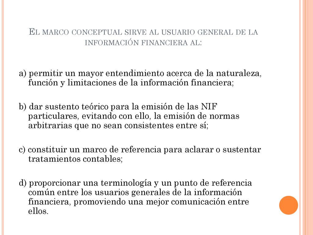 El marco conceptual sirve al usuario general de la información financiera al:
