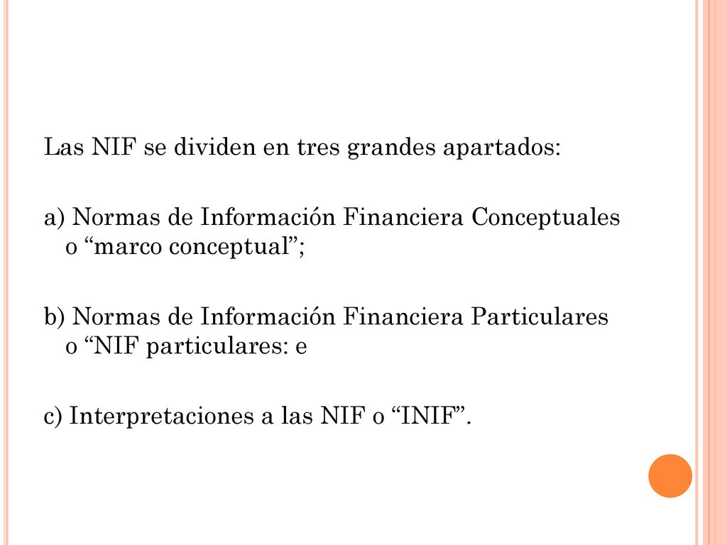 Las NIF se dividen en tres grandes apartados: a) Normas de Información Financiera Conceptuales o marco conceptual ; b) Normas de Información Financiera Particulares o NIF particulares: e c) Interpretaciones a las NIF o INIF .