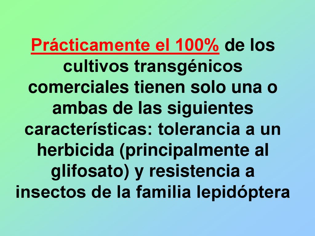 Prácticamente el 100% de los cultivos transgénicos comerciales tienen solo una o ambas de las siguientes características: tolerancia a un herbicida (principalmente al glifosato) y resistencia a insectos de la familia lepidóptera