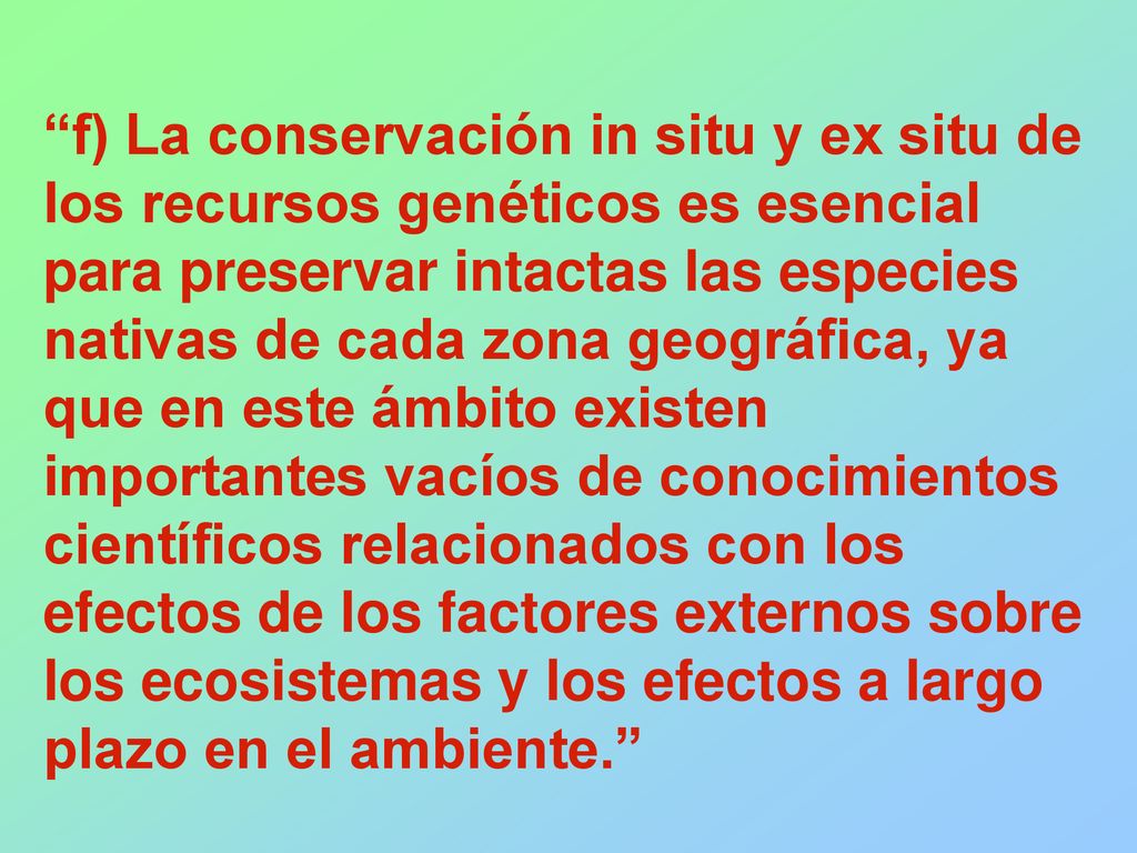 f) La conservación in situ y ex situ de los recursos genéticos es esencial para preservar intactas las especies nativas de cada zona geográfica, ya que en este ámbito existen importantes vacíos de conocimientos científicos relacionados con los efectos de los factores externos sobre los ecosistemas y los efectos a largo plazo en el ambiente.