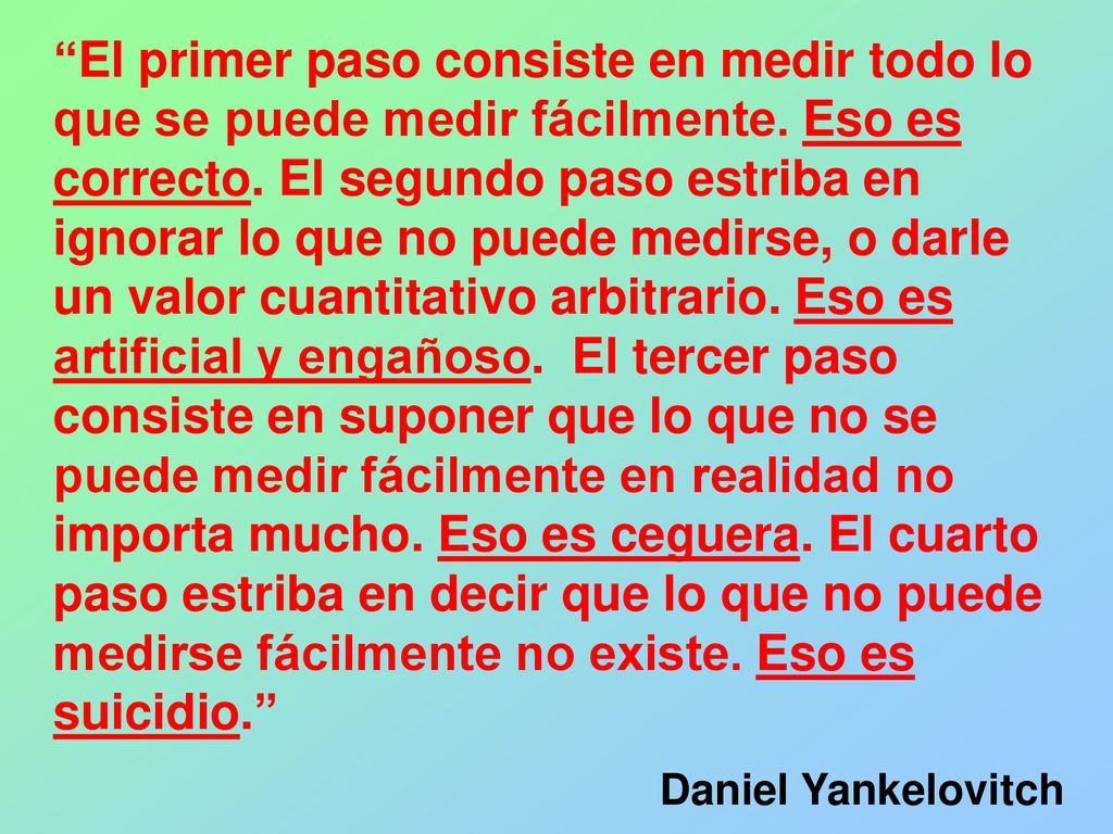 El primer paso consiste en medir todo lo que se puede medir fácilmente. Eso es correcto. El segundo paso estriba en ignorar lo que no puede medirse, o darle un valor cuantitativo arbitrario. Eso es artificial y engañoso. El tercer paso consiste en suponer que lo que no se puede medir fácilmente en realidad no importa mucho. Eso es ceguera. El cuarto paso estriba en decir que lo que no puede medirse fácilmente no existe. Eso es suicidio.