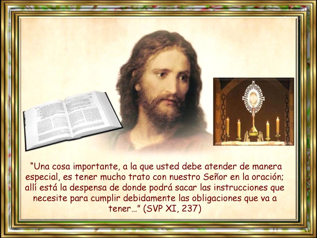 Una cosa importante, a la que usted debe atender de manera especial, es tener mucho trato con nuestro Señor en la oración; allí está la despensa de donde podrá sacar las instrucciones que necesite para cumplir debidamente las obligaciones que va a tener… (SVP XI, 237)