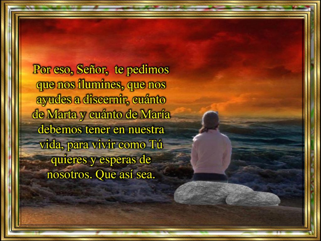 Por eso, Señor, te pedimos que nos ilumines, que nos ayudes a discernir, cuánto de Marta y cuánto de María debemos tener en nuestra vida, para vivir como Tú quieres y esperas de nosotros.