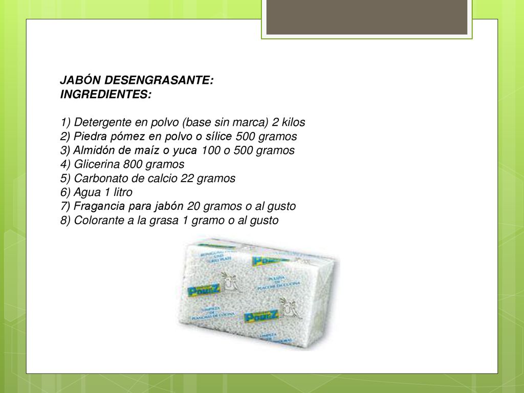 JABÓN DESENGRASANTE: INGREDIENTES: 1) Detergente en polvo (base sin marca) 2 kilos. 2) Piedra pómez en polvo o sílice 500 gramos.