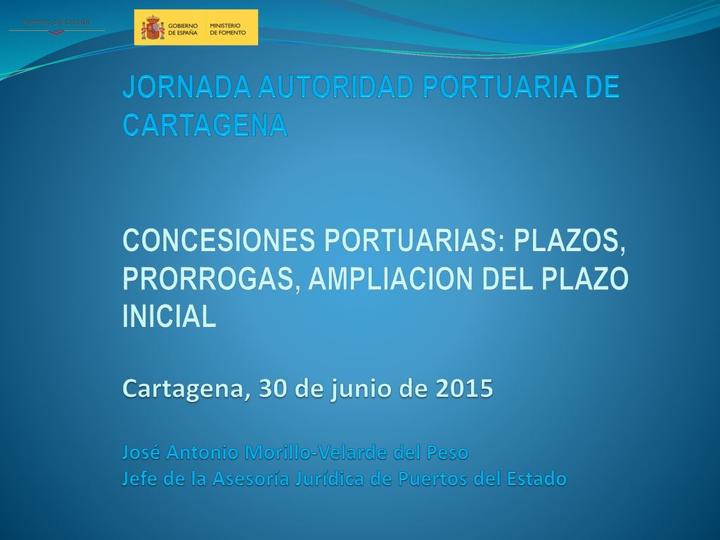 JORNADA AUTORIDAD PORTUARIA DE CARTAGENA CONCESIONES PORTUARIAS: PLAZOS, PRORROGAS, AMPLIACION DEL PLAZO INICIAL Cartagena, 30 de junio de 2015 José Antonio Morillo-Velarde del Peso Jefe de la Asesoría Jurídica de Puertos del Estado