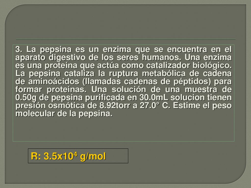 3. La pepsina es un enzima que se encuentra en el aparato digestivo de los seres humanos. Una enzima es una proteína que actúa como catalizador biológico. La pepsina cataliza la ruptura metabólica de cadena de aminoácidos (llamadas cadenas de péptidos) para formar proteínas. Una solución de una muestra de 0.50g de pepsina purificada en 30.0mL solucion tienen presión osmótica de 8.92torr a 27.0° C. Estime el peso molecular de la pepsina.