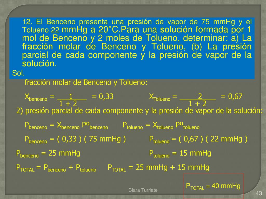12. El Benceno presenta una presión de vapor de 75 mmHg y el Tolueno 22 mmHg a 20°C.Para una solución formada por 1 mol de Benceno y 2 moles de Tolueno, determinar: a) La fracción molar de Benceno y Tolueno, (b) La presión parcial de cada componente y la presión de vapor de la solución.