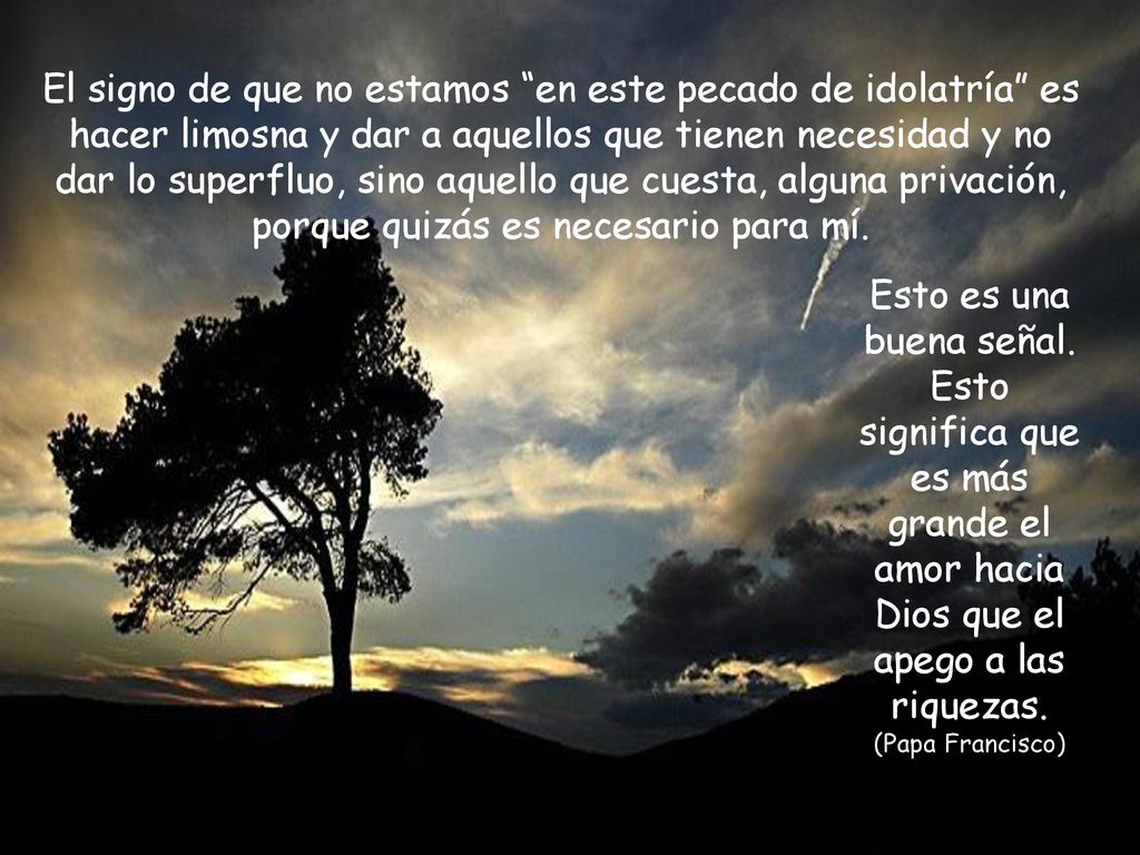 El signo de que no estamos en este pecado de idolatría es hacer limosna y dar a aquellos que tienen necesidad y no dar lo superfluo, sino aquello que cuesta, alguna privación, porque quizás es necesario para mí.