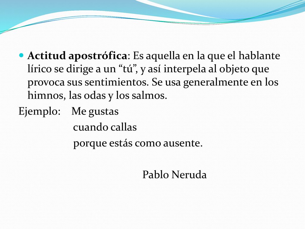 Actitud apostrófica: Es aquella en la que el hablante lírico se dirige a un tú , y así interpela al objeto que provoca sus sentimientos. Se usa generalmente en los himnos, las odas y los salmos.