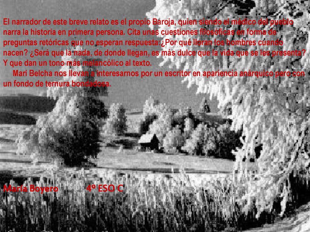 El narrador de este breve relato es el propio Baroja, quien siendo el médico del pueblo narra la historia en primera persona. Cita unas cuestiones filosóficas en forma de preguntas retóricas que no esperan respuesta:¿Por qué lloran los hombres cuando nacen ¿Será que la nada, de donde llegan, es más dulce que la vida que se les presenta Y que dan un tono más melancólico al texto. Mari Belcha nos llevan a interesarnos por un escritor en apariencia anárquico pero con un fondo de ternura bondadosa.