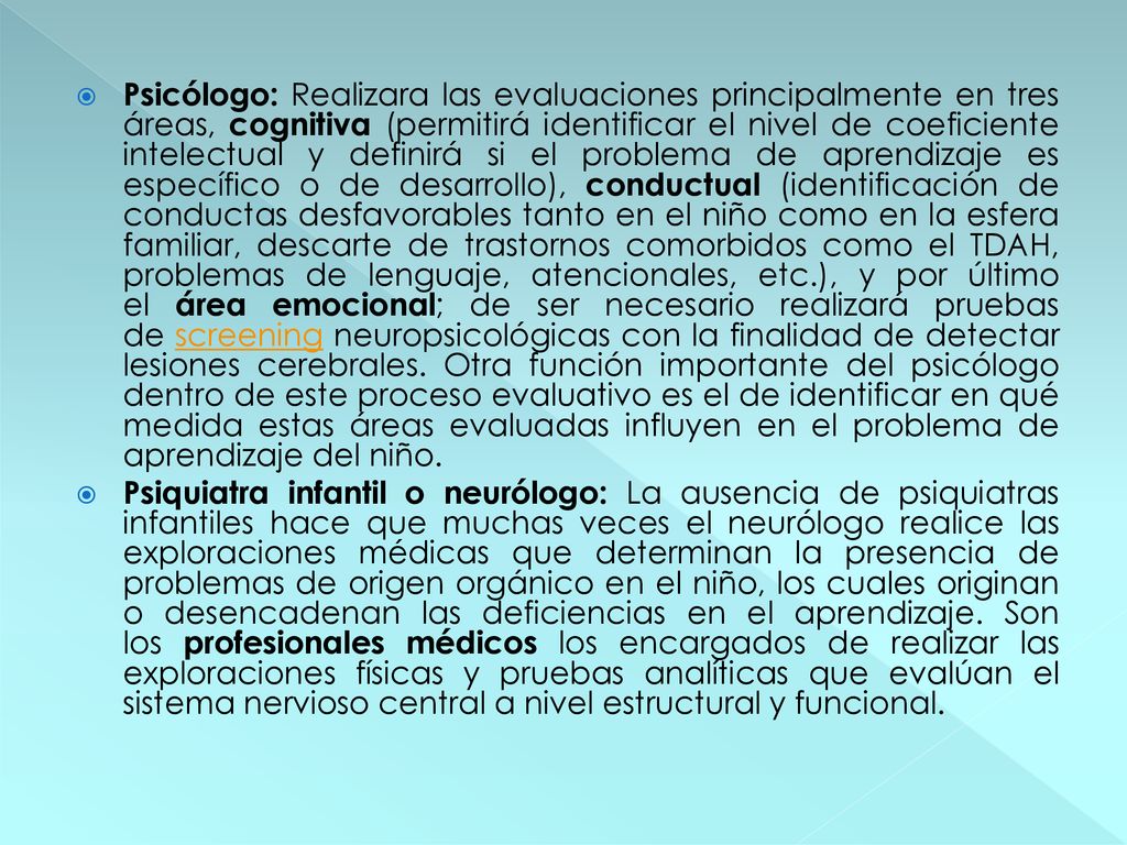 Psicólogo: Realizara las evaluaciones principalmente en tres áreas, cognitiva (permitirá identificar el nivel de coeficiente intelectual y definirá si el problema de aprendizaje es específico o de desarrollo), conductual (identificación de conductas desfavorables tanto en el niño como en la esfera familiar, descarte de trastornos comorbidos como el TDAH, problemas de lenguaje, atencionales, etc.), y por último el área emocional; de ser necesario realizará pruebas de screening neuropsicológicas con la finalidad de detectar lesiones cerebrales. Otra función importante del psicólogo dentro de este proceso evaluativo es el de identificar en qué medida estas áreas evaluadas influyen en el problema de aprendizaje del niño.