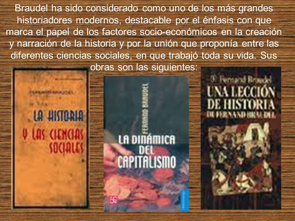 Braudel ha sido considerado como uno de los más grandes historiadores modernos, destacable por el énfasis con que marca el papel de los factores socio-económicos en la creación y narración de la historia y por la unión que proponía entre las diferentes ciencias sociales, en que trabajó toda su vida.