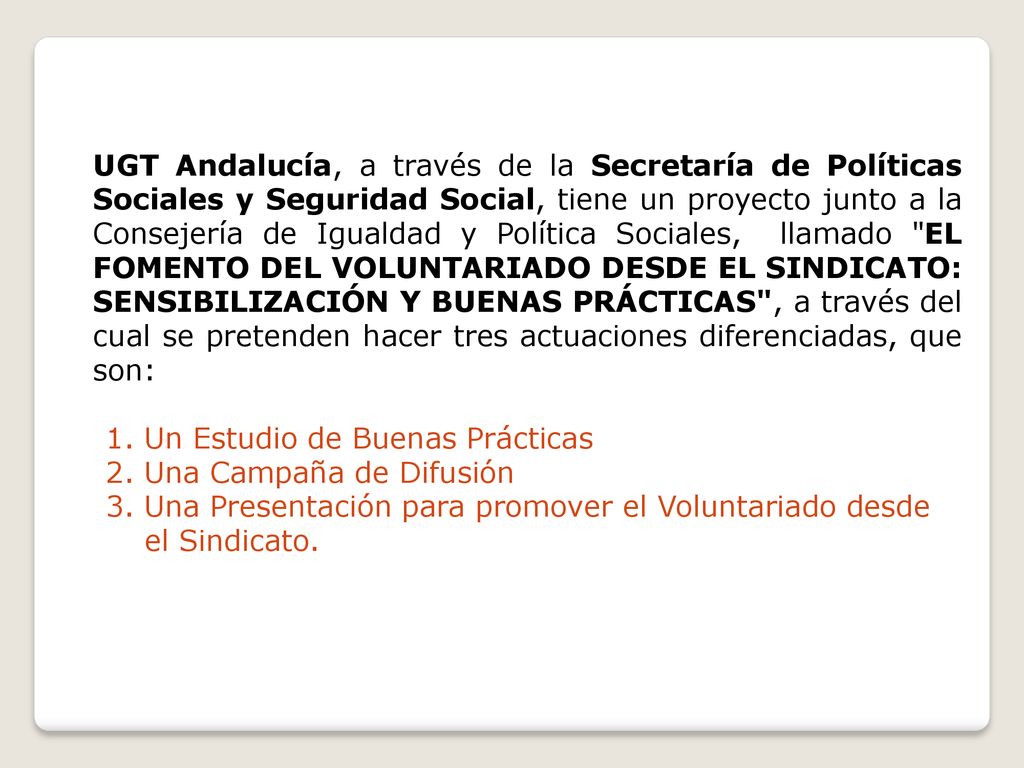 UGT Andalucía, a través de la Secretaría de Políticas Sociales y Seguridad Social, tiene un proyecto junto a la Consejería de Igualdad y Política Sociales, llamado EL FOMENTO DEL VOLUNTARIADO DESDE EL SINDICATO: SENSIBILIZACIÓN Y BUENAS PRÁCTICAS , a través del cual se pretenden hacer tres actuaciones diferenciadas, que son: