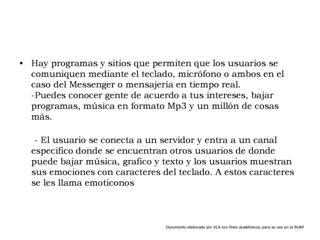 Hay programas y sitios que permiten que los usuarios se comuniquen mediante el teclado, micrófono o ambos en el caso del Messenger o mensajería en tiempo real. -Puedes conocer gente de acuerdo a tus intereses, bajar programas, música en formato Mp3 y un millón de cosas más.
