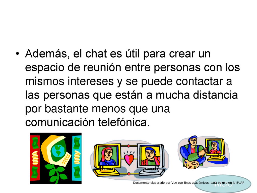 Además, el chat es útil para crear un espacio de reunión entre personas con los mismos intereses y se puede contactar a las personas que están a mucha distancia por bastante menos que una comunicación telefónica.