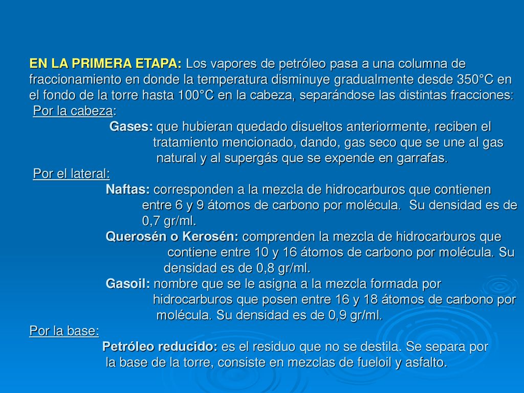 EN LA PRIMERA ETAPA: Los vapores de petróleo pasa a una columna de fraccionamiento en donde la temperatura disminuye gradualmente desde 350°C en el fondo de la torre hasta 100°C en la cabeza, separándose las distintas fracciones: Por la cabeza: Gases: que hubieran quedado disueltos anteriormente, reciben el tratamiento mencionado, dando, gas seco que se une al gas natural y al supergás que se expende en garrafas.