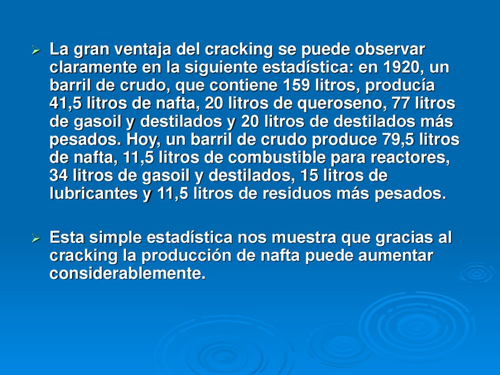 La gran ventaja del cracking se puede observar claramente en la siguiente estadística: en 1920, un barril de crudo, que contiene 159 litros, producía 41,5 litros de nafta, 20 litros de queroseno, 77 litros de gasoil y destilados y 20 litros de destilados más pesados. Hoy, un barril de crudo produce 79,5 litros de nafta, 11,5 litros de combustible para reactores, 34 litros de gasoil y destilados, 15 litros de lubricantes y 11,5 litros de residuos más pesados.