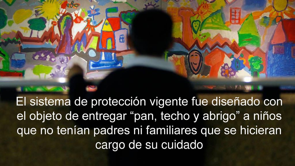 El sistema de protección vigente fue diseñado con el objeto de entregar pan, techo y abrigo a niños que no tenían padres ni familiares que se hicieran cargo de su cuidado
