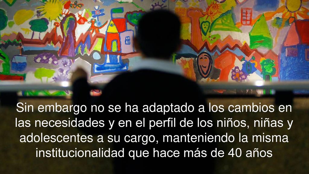 Sin embargo no se ha adaptado a los cambios en las necesidades y en el perfil de los niños, niñas y adolescentes a su cargo, manteniendo la misma institucionalidad que hace más de 40 años