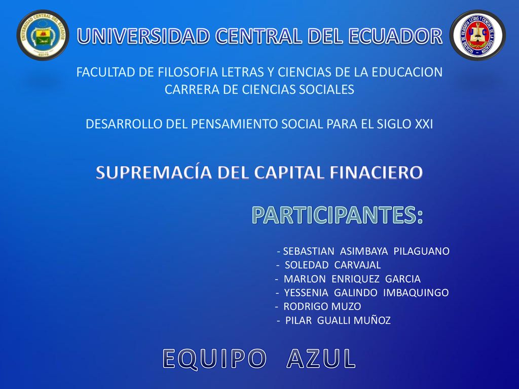 UNIVERSIDAD CENTRAL DEL ECUADOR FACULTAD DE FILOSOFIA LETRAS Y CIENCIAS DE LA EDUCACION CARRERA DE CIENCIAS SOCIALES DESARROLLO DEL PENSAMIENTO SOCIAL PARA EL SIGLO XXI SUPREMACÍA DEL CAPITAL FINACIERO PARTICIPANTES: - SEBASTIAN ASIMBAYA PILAGUANO - SOLEDAD CARVAJAL - MARLON ENRIQUEZ GARCIA - YESSENIA GALINDO IMBAQUINGO - RODRIGO MUZO - PILAR GUALLI MUÑOZ EQUIPO AZUL