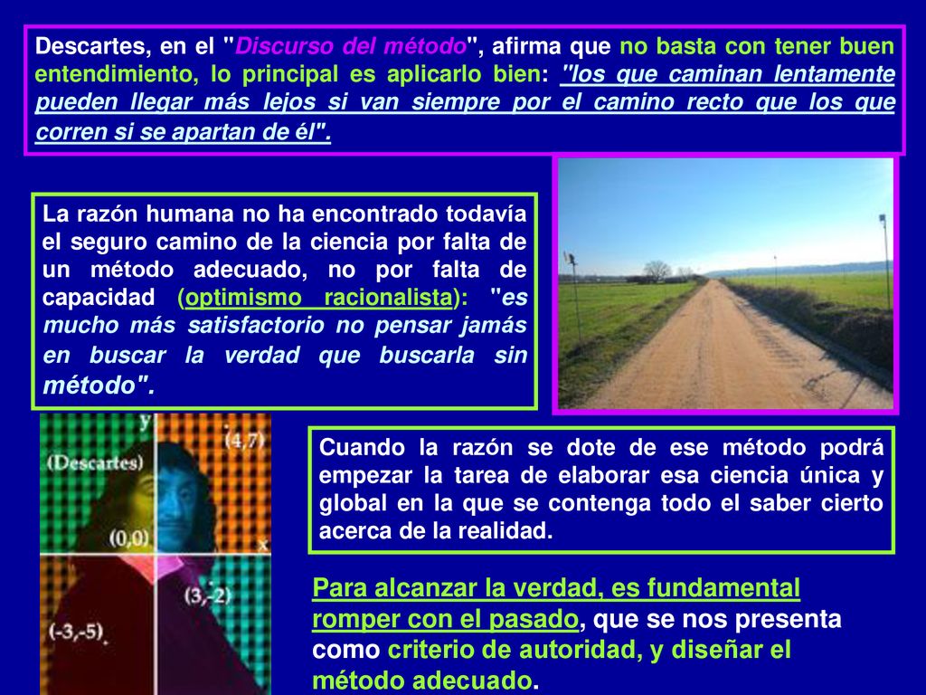 Descartes, en el Discurso del método , afirma que no basta con tener buen entendimiento, lo principal es aplicarlo bien: los que caminan lentamente pueden llegar más lejos si van siempre por el camino recto que los que corren si se apartan de él .