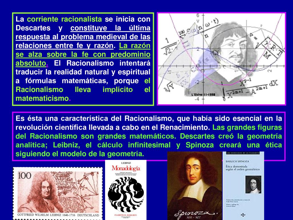 La corriente racionalista se inicia con Descartes y constituye la última respuesta al problema medieval de las relaciones entre fe y razón. La razón se alza sobre la fe con predominio absoluto. El Racionalismo intentará traducir la realidad natural y espiritual a fórmulas matemáticas, porque el Racionalismo lleva implícito el matematicismo.
