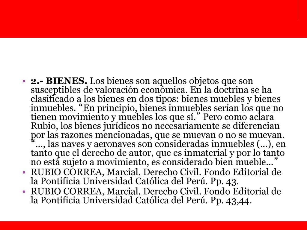 2.- BIENES. Los bienes son aquellos objetos que son susceptibles de valoración económica. En la doctrina se ha clasificado a los bienes en dos tipos: bienes muebles y bienes inmuebles. En principio, bienes inmuebles serían los que no tienen movimiento y muebles los que sí. Pero como aclara Rubio, los bienes jurídicos no necesariamente se diferencian por las razones mencionadas, que se muevan o no se muevan. ..., las naves y aeronaves son consideradas inmuebles (...), en tanto que el derecho de autor, que es inmaterial y por lo tanto no está sujeto a movimiento, es considerado bien mueble…