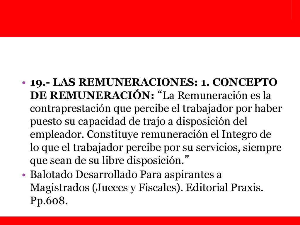 19.- LAS REMUNERACIONES: 1. CONCEPTO DE REMUNERACIÓN: La Remuneración es la contraprestación que percibe el trabajador por haber puesto su capacidad de trajo a disposición del empleador. Constituye remuneración el Integro de lo que el trabajador percibe por su servicios, siempre que sean de su libre disposición.
