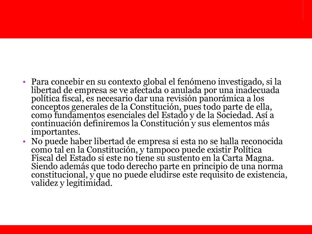 Para concebir en su contexto global el fenómeno investigado, si la libertad de empresa se ve afectada o anulada por una inadecuada política fiscal, es necesario dar una revisión panorámica a los conceptos generales de la Constitución, pues todo parte de ella, como fundamentos esenciales del Estado y de la Sociedad. Así a continuación definiremos la Constitución y sus elementos más importantes.