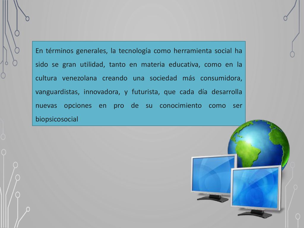 En términos generales, la tecnología como herramienta social ha sido se gran utilidad, tanto en materia educativa, como en la cultura venezolana creando una sociedad más consumidora, vanguardistas, innovadora, y futurista, que cada día desarrolla nuevas opciones en pro de su conocimiento como ser biopsicosocial