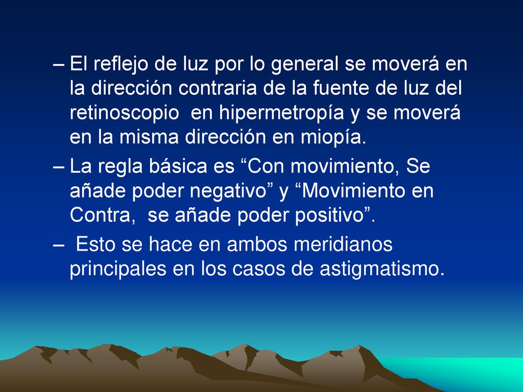 El reflejo de luz por lo general se moverá en la dirección contraria de la fuente de luz del retinoscopio en hipermetropía y se moverá en la misma dirección en miopía.
