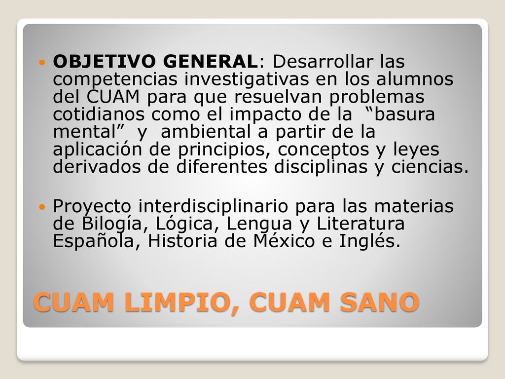 OBJETIVO GENERAL: Desarrollar las competencias investigativas en los alumnos del CUAM para que resuelvan problemas cotidianos como el impacto de la basura mental y ambiental a partir de la aplicación de principios, conceptos y leyes derivados de diferentes disciplinas y ciencias.