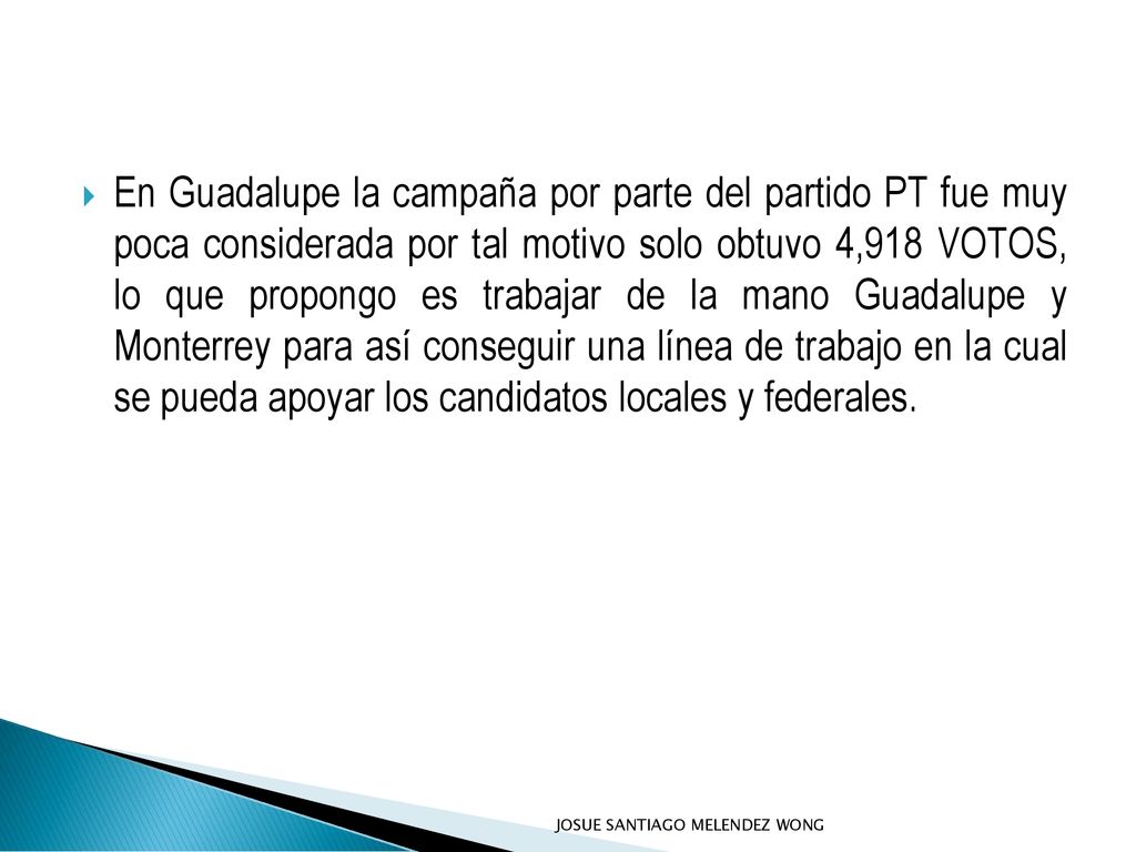 En Guadalupe la campaña por parte del partido PT fue muy poca considerada por tal motivo solo obtuvo 4,918 VOTOS, lo que propongo es trabajar de la mano Guadalupe y Monterrey para así conseguir una línea de trabajo en la cual se pueda apoyar los candidatos locales y federales.