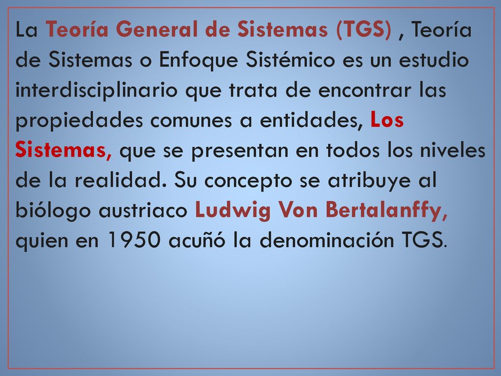 La Teoría General de Sistemas (TGS) , Teoría de Sistemas o Enfoque Sistémico es un estudio interdisciplinario que trata de encontrar las propiedades comunes a entidades, Los Sistemas, que se presentan en todos los niveles de la realidad.