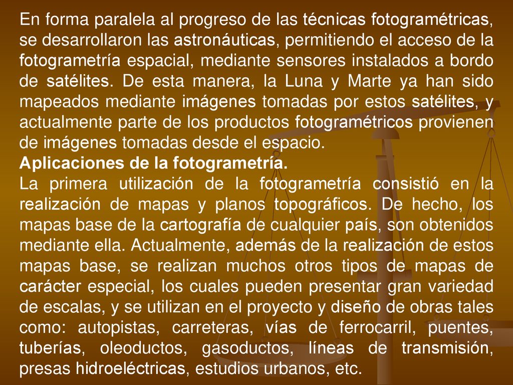 En forma paralela al progreso de las técnicas fotogramétricas, se desarrollaron las astronáuticas, permitiendo el acceso de la fotogrametría espacial, mediante sensores instalados a bordo de satélites. De esta manera, la Luna y Marte ya han sido mapeados mediante imágenes tomadas por estos satélites, y actualmente parte de los productos fotogramétricos provienen de imágenes tomadas desde el espacio.