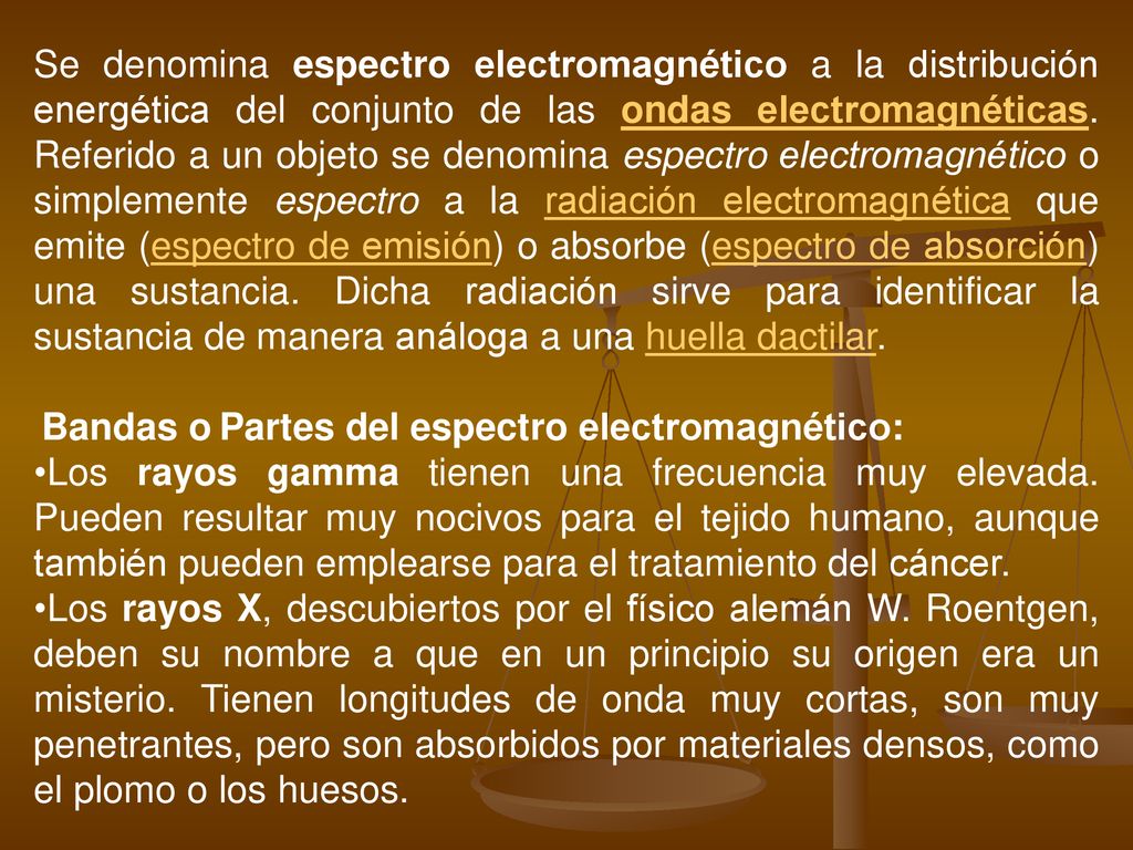 Se denomina espectro electromagnético a la distribución energética del conjunto de las ondas electromagnéticas. Referido a un objeto se denomina espectro electromagnético o simplemente espectro a la radiación electromagnética que emite (espectro de emisión) o absorbe (espectro de absorción) una sustancia. Dicha radiación sirve para identificar la sustancia de manera análoga a una huella dactilar.