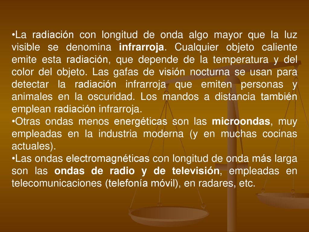 La radiación con longitud de onda algo mayor que la luz visible se denomina infrarroja. Cualquier objeto caliente emite esta radiación, que depende de la temperatura y del color del objeto. Las gafas de visión nocturna se usan para detectar la radiación infrarroja que emiten personas y animales en la oscuridad. Los mandos a distancia también emplean radiación infrarroja.