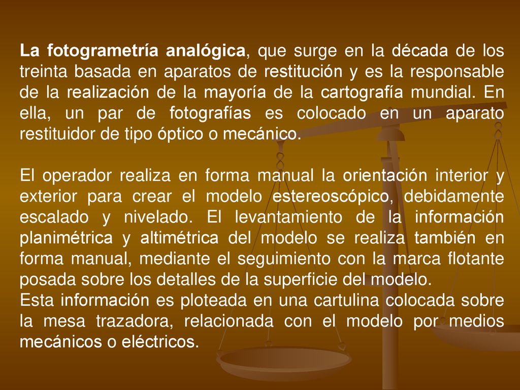La fotogrametría analógica, que surge en la década de los treinta basada en aparatos de restitución y es la responsable de la realización de la mayoría de la cartografía mundial. En ella, un par de fotografías es colocado en un aparato restituidor de tipo óptico o mecánico.