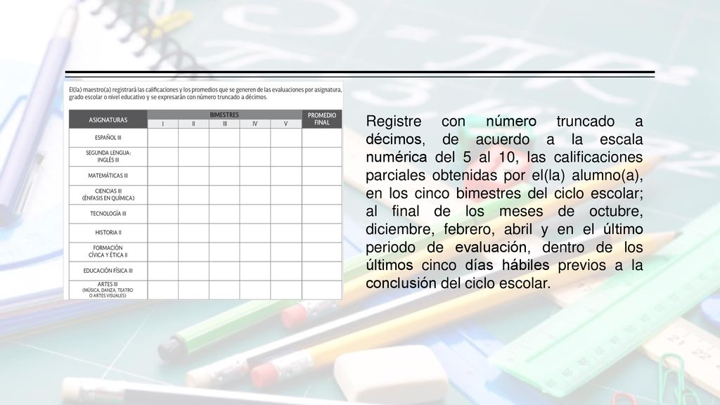 Registre con número truncado a décimos, de acuerdo a la escala numérica del 5 al 10, las calificaciones parciales obtenidas por el(la) alumno(a), en los cinco bimestres del ciclo escolar; al final de los meses de octubre, diciembre, febrero, abril y en el último periodo de evaluación, dentro de los últimos cinco días hábiles previos a la conclusión del ciclo escolar.