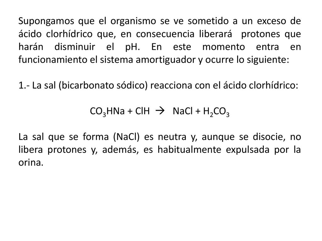 Supongamos que el organismo se ve sometido a un exceso de ácido clorhídrico que, en consecuencia liberará protones que harán disminuir el pH. En este momento entra en funcionamiento el sistema amortiguador y ocurre lo siguiente: