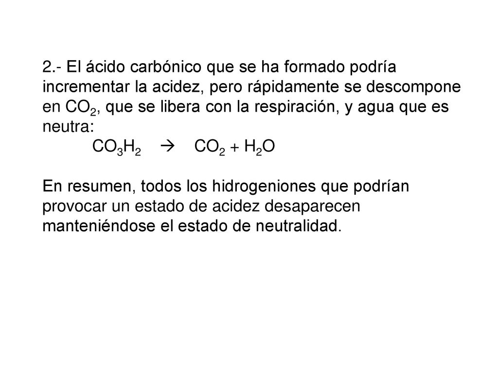 2.- El ácido carbónico que se ha formado podría incrementar la acidez, pero rápidamente se descompone en CO2, que se libera con la respiración, y agua que es neutra: