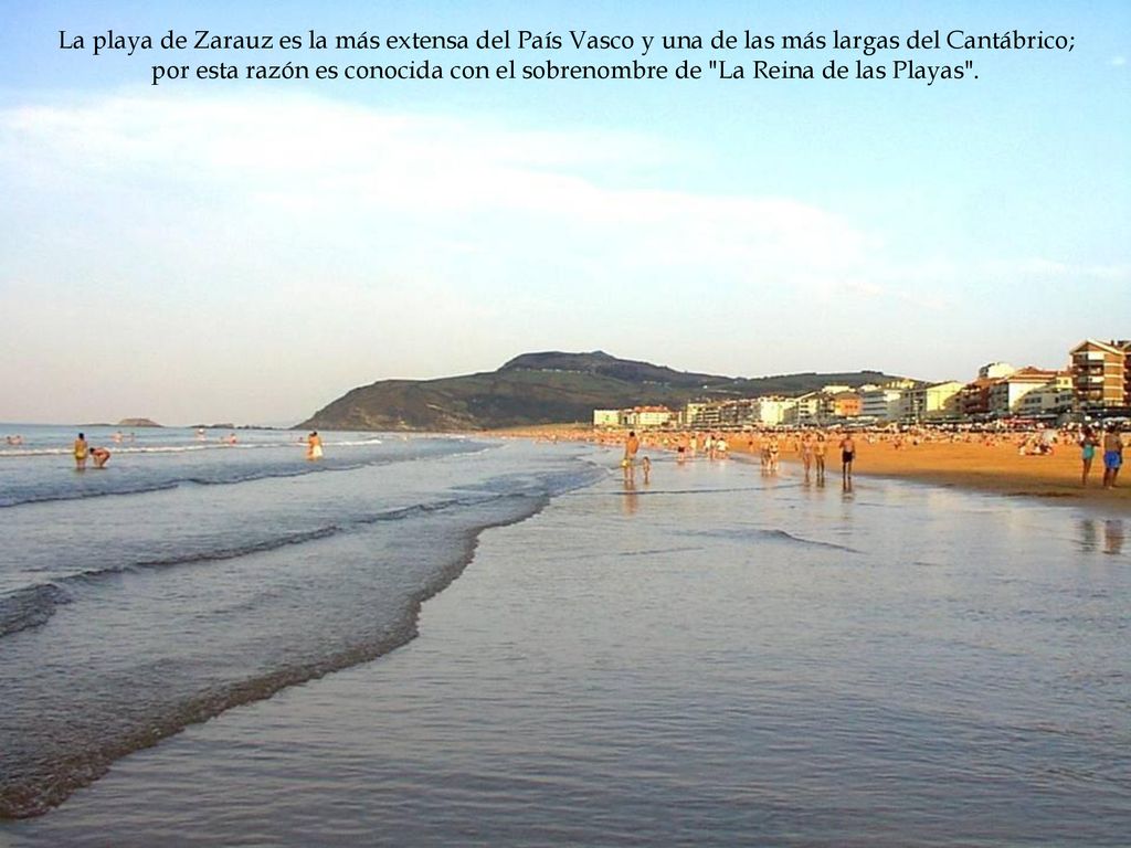 La playa de Zarauz es la más extensa del País Vasco y una de las más largas del Cantábrico; por esta razón es conocida con el sobrenombre de La Reina de las Playas .