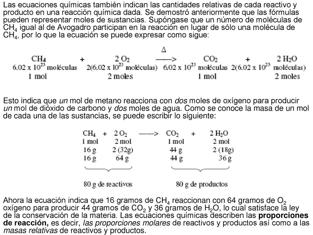 Las ecuaciones químicas también indican las cantidades relativas de cada reactivo y producto en una reacción química dada. Se demostró anteriormente que las fórmulas pueden representar moles de sustancias. Supóngase que un número de moléculas de CH4 igual al de Avogadro participan en la reacción en lugar de sólo una molécula de CH4, por lo que la ecuación se puede expresar como sigue: