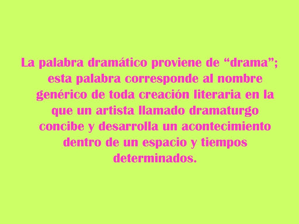 La palabra dramático proviene de drama ; esta palabra corresponde al nombre genérico de toda creación literaria en la que un artista llamado dramaturgo concibe y desarrolla un acontecimiento dentro de un espacio y tiempos determinados.