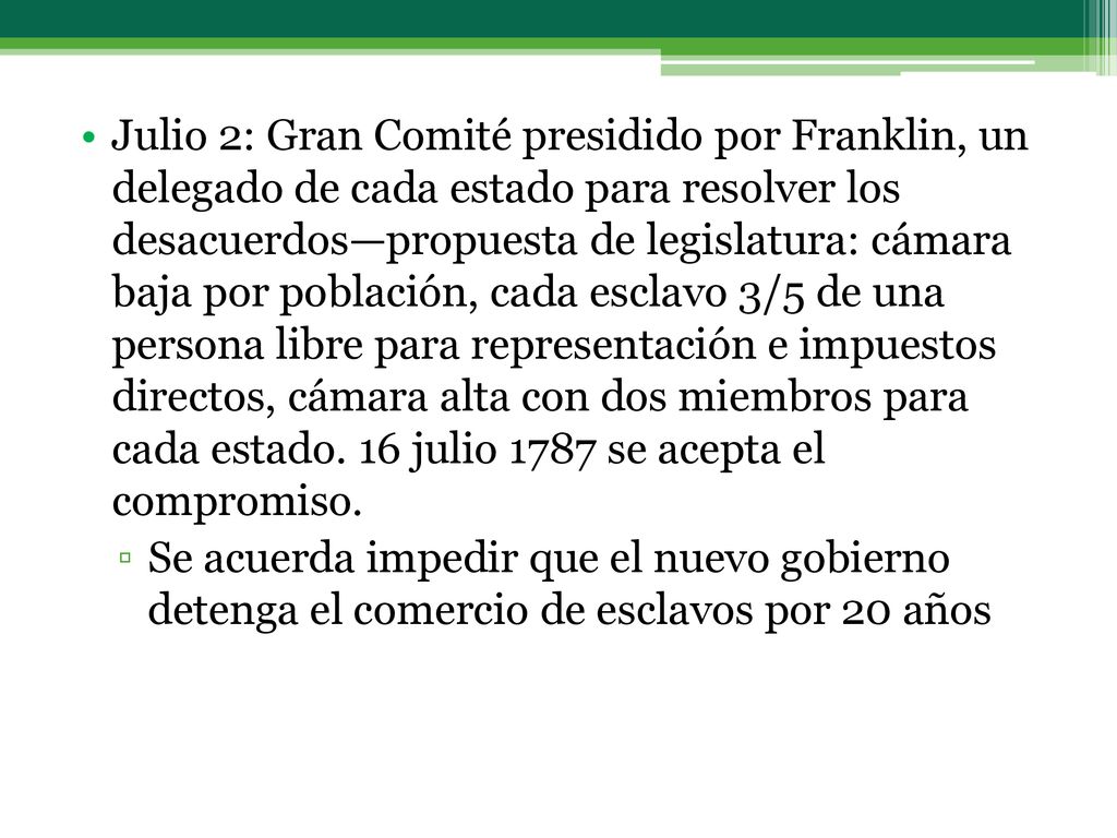 Julio 2: Gran Comité presidido por Franklin, un delegado de cada estado para resolver los desacuerdos—propuesta de legislatura: cámara baja por población, cada esclavo 3/5 de una persona libre para representación e impuestos directos, cámara alta con dos miembros para cada estado. 16 julio 1787 se acepta el compromiso.