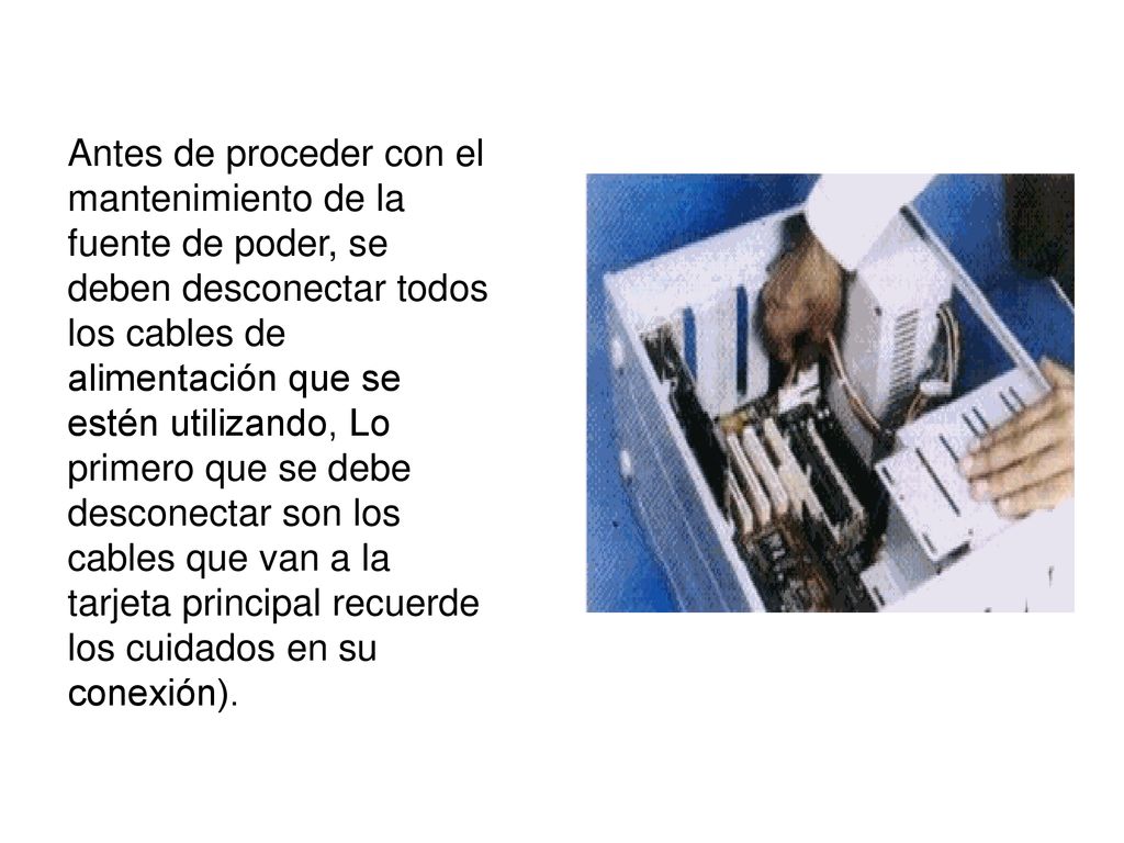 Antes de proceder con el mantenimiento de la fuente de poder, se deben desconectar todos los cables de alimentación que se estén utilizando, Lo primero que se debe desconectar son los cables que van a la tarjeta principal recuerde los cuidados en su conexión).
