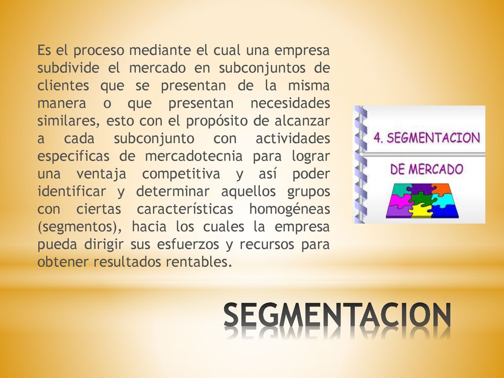 Es el proceso mediante el cual una empresa subdivide el mercado en subconjuntos de clientes que se presentan de la misma manera o que presentan necesidades similares, esto con el propósito de alcanzar a cada subconjunto con actividades especificas de mercadotecnia para lograr una ventaja competitiva y así poder identificar y determinar aquellos grupos con ciertas características homogéneas (segmentos), hacia los cuales la empresa pueda dirigir sus esfuerzos y recursos para obtener resultados rentables.
