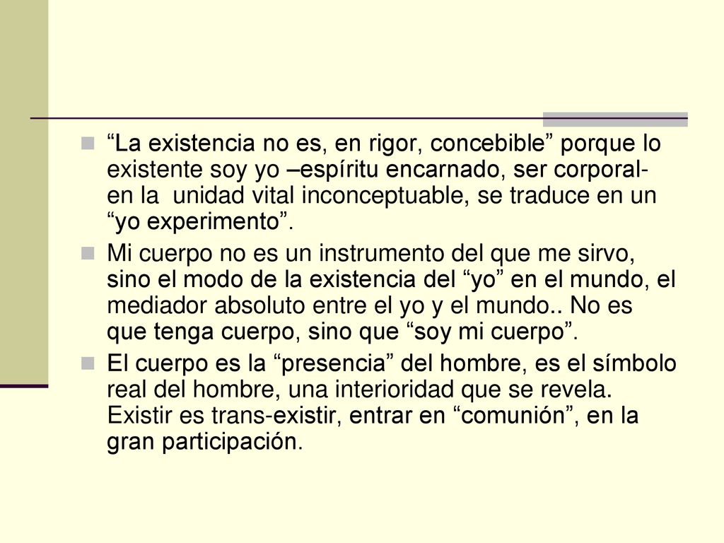 La existencia no es, en rigor, concebible porque lo existente soy yo –espíritu encarnado, ser corporal- en la unidad vital inconceptuable, se traduce en un yo experimento .