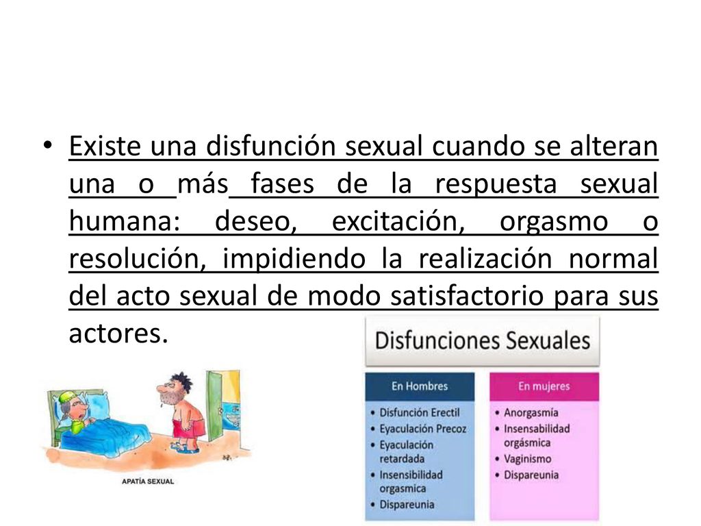 Existe una disfunción sexual cuando se alteran una o más fases de la respuesta sexual humana: deseo, excitación, orgasmo o resolución, impidiendo la realización normal del acto sexual de modo satisfactorio para sus actores.
