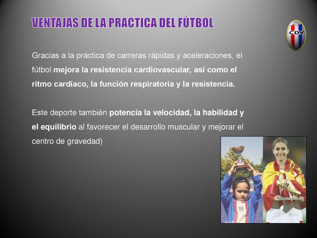 VENTAJAS DE LA PRACTICA DEL FÚTBOL Gracias a la práctica de carreras rápidas y aceleraciones, el fútbol mejora la resistencia cardiovascular, así como el ritmo cardíaco, la función respiratoria y la resistencia. Este deporte también potencia la velocidad, la habilidad y el equilibrio al favorecer el desarrollo muscular y mejorar el centro de gravedad)